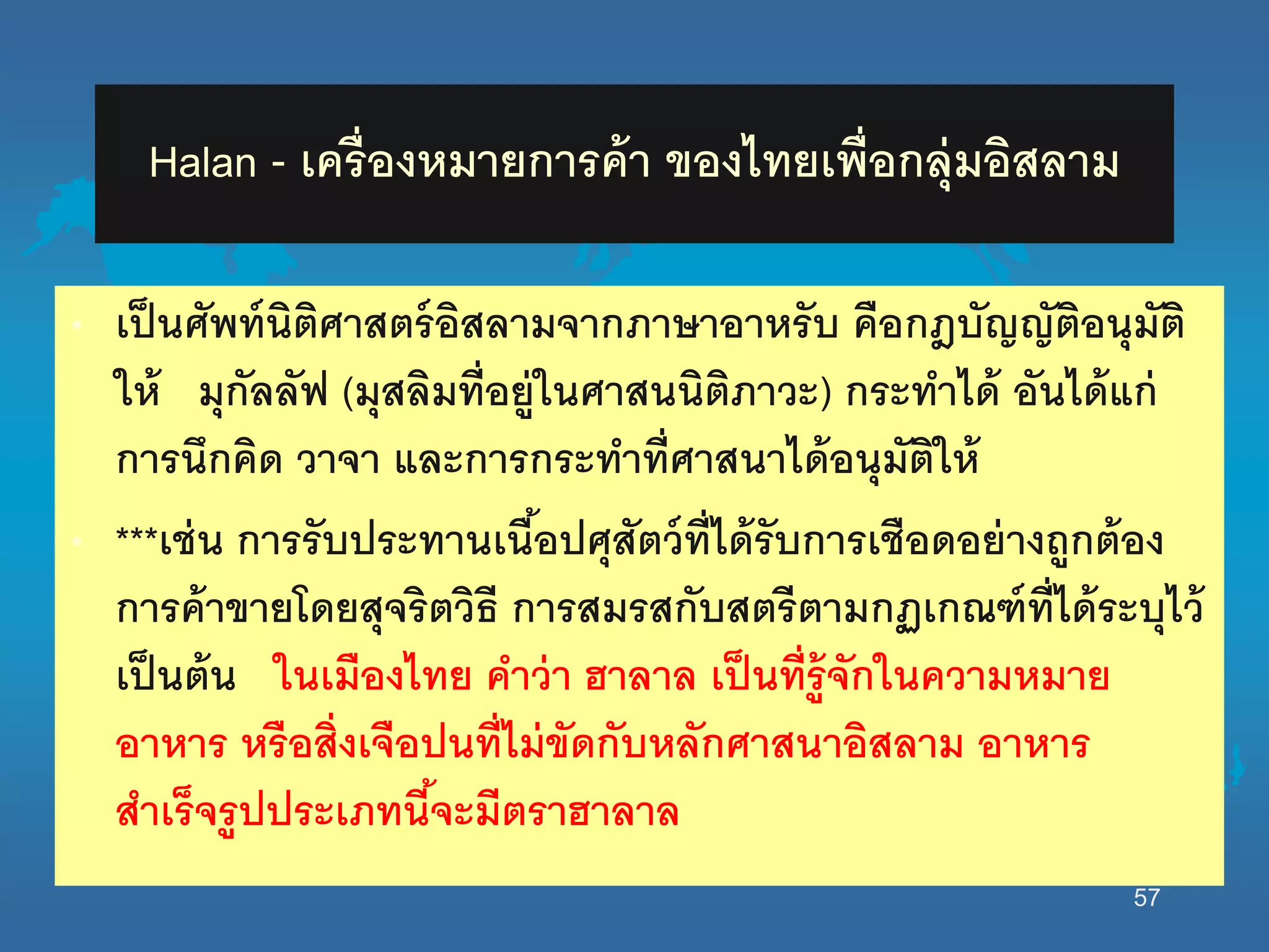Halan - เครื่องหมายการค้า ของไทยเพื่อกลุ่มอิสลาม
• เป็นศัพท์นิติศาสตร์อิสลามจากภาษาอาหรับ คือกฎบัญญัติอนุมัติ
นห้ มุกัลลัฟ (มุสลิมที่อยู่นนศาสนนิติภาวะ) กระทาได้ อันได้แก่
การนึกคิด วาจา และการกระทาที่ศาสนาได้อนุมัตินห้
• ***เช่น การรับประทานเนื้อปศุสัตว์ที่ได้รับการเชือดอย่างถูกต้อง
การค้าขายโดยสุจริตวิธี การสมรสกับสตรีตามกฏเกณฑ์ที่ได้ระบุไว้
เป็นต้น นนเมืองไทย คาว่า ฮาลาล เป็นที่รู้จักนนความหมาย
อาหาร หรือสิ่งเจือปนที่ไม่ขัดกับหลักศาสนาอิสลาม อาหาร
สาเร็จรูปประเภทนี้จะมีตราฮาลาล
57
 