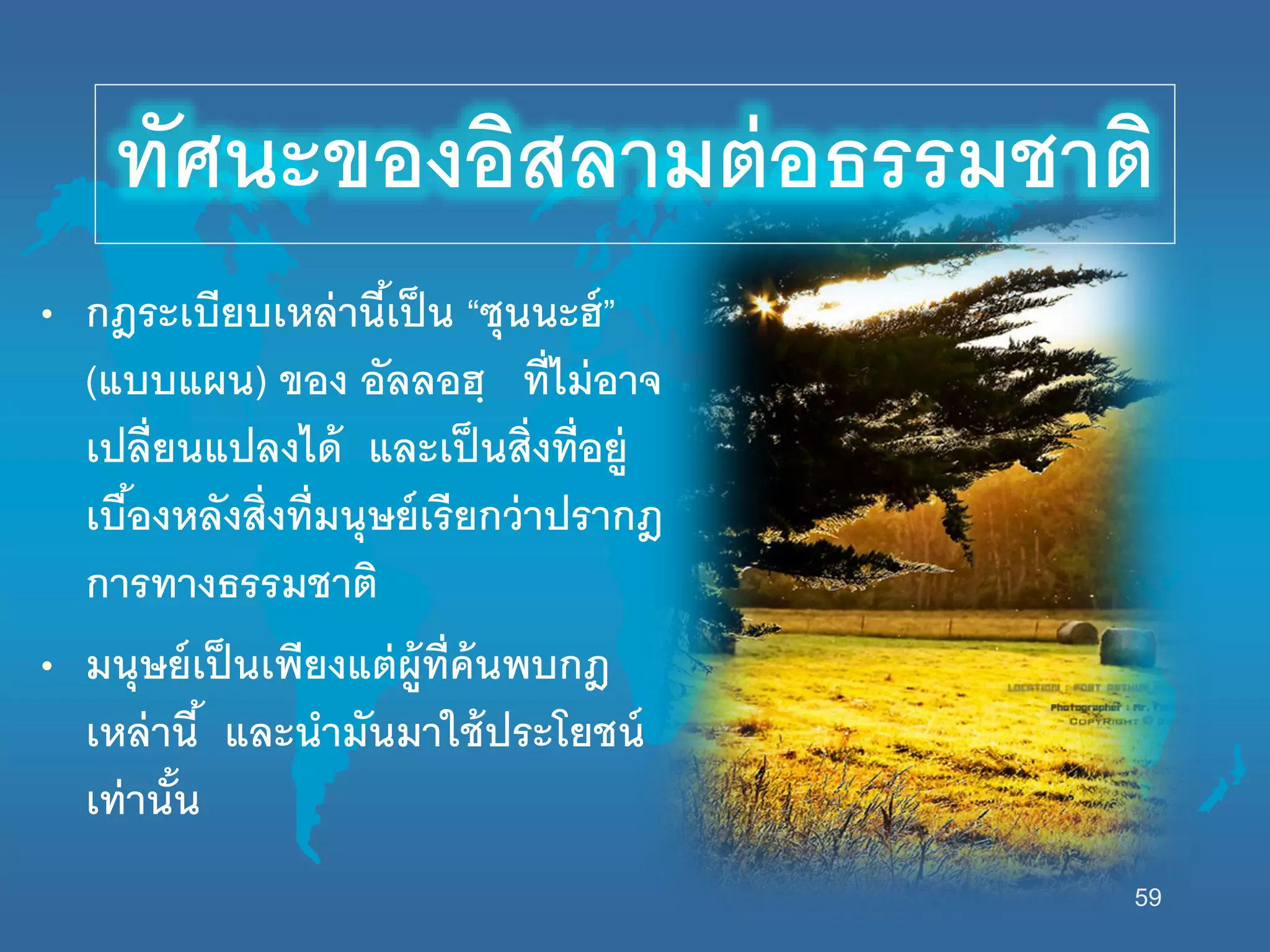 59
• กฎระเบียบเหล่านี้เป็น “ซุนนะฮ์”
(แบบแผน) ของ อัลลอฮฺ ที่ไม่อาจ
เปลี่ยนแปลงได้ และเป็นสิ่งที่อยู่
เบื้องหลังสิ่งที่มนุษย์เรียกว่าปรากฎ
การทางธรรมชาติ
• มนุษย์เป็นเพียงแต่ผู้ที่ค้นพบกฎ
เหล่านี้ และนามันมานช้ประโยชน์
เท่านั้น
ทัศนะของอิสลามต่อธรรมชาติ
 