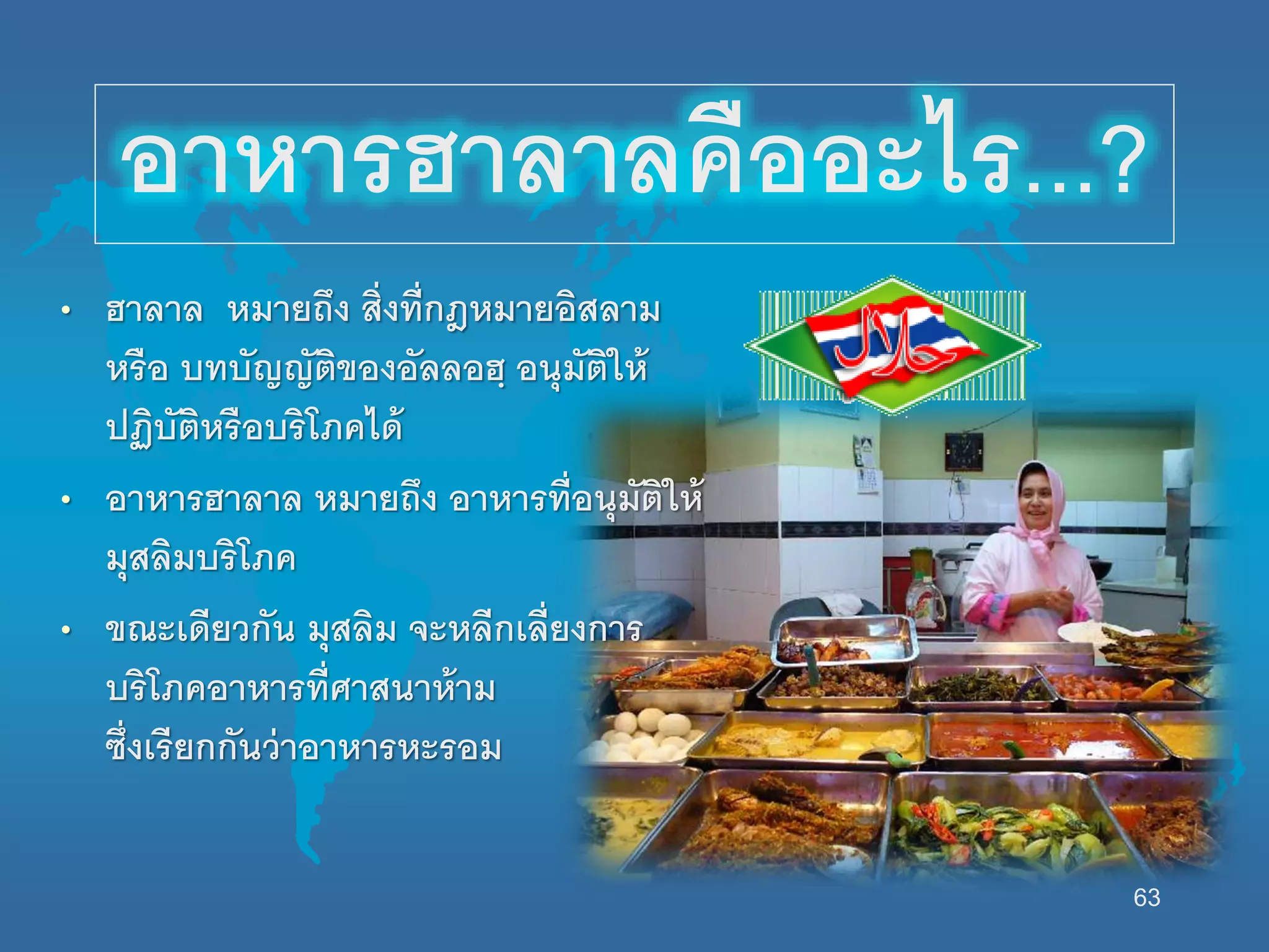 63
อาหารฮาลาลคืออะไร...?
• ฮาลาล หมายถึง สิ่งที่กฎหมายอิสลาม
หรือ บทบัญญัติของอัลลอฮฺ อนุมัตินห้
ปฏิบัติหรือบริโภคได้
• อาหารฮาลาล หมายถึง อาหารที่อนุมัตินห้
มุสลิมบริโภค
• ขณะเดียวกัน มุสลิม จะหลีกเลี่ยงการ
บริโภคอาหารที่ศาสนาห้าม
ซึ่งเรียกกันว่าอาหารหะรอม
 