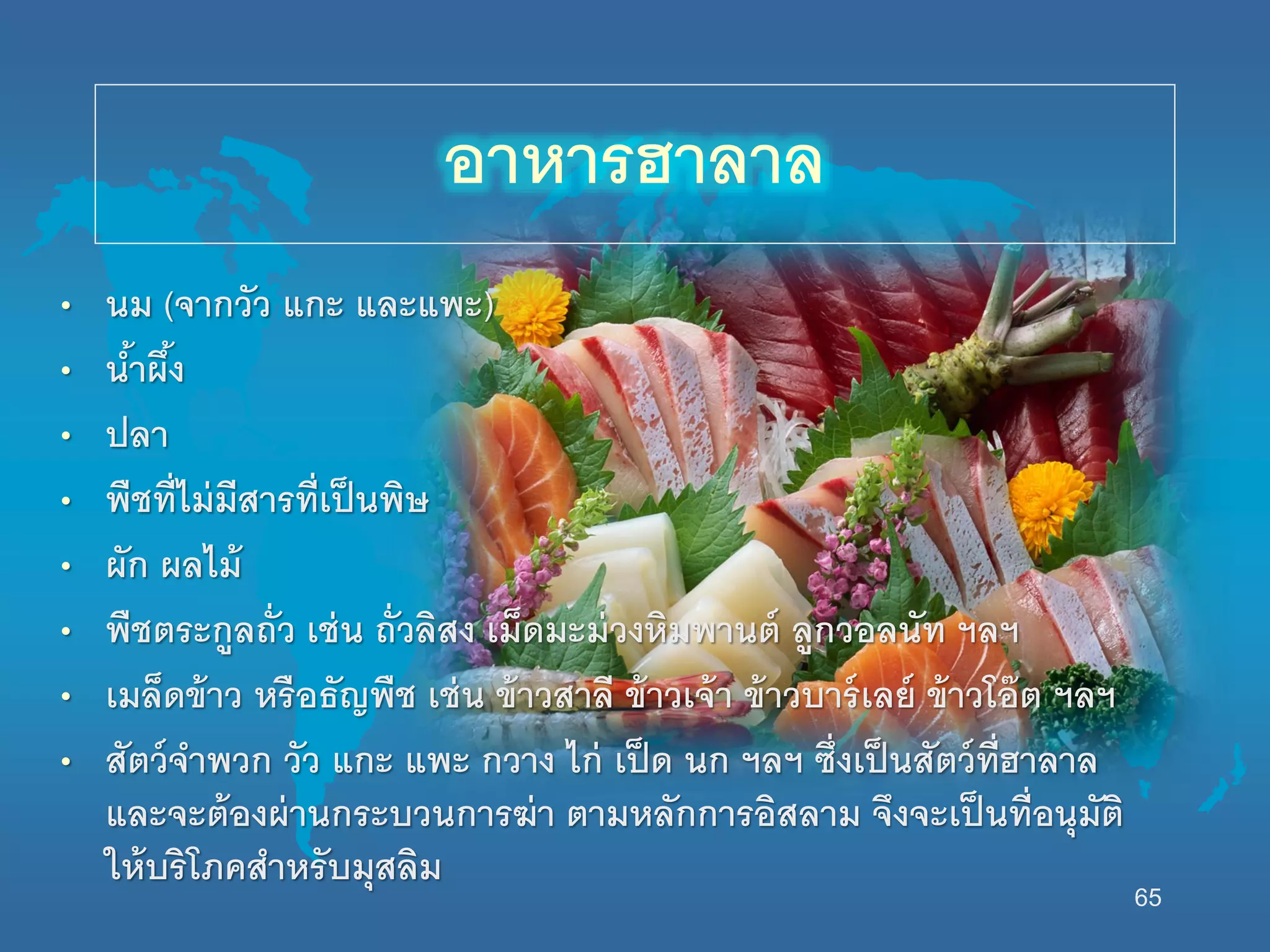 65
• นม (จากวัว แกะ และแพะ)
• น้าผึ้ง
• ปลา
• พืชที่ไม่มีสารที่เป็นพิษ
• ผัก ผลไม้
• พืชตระกูลถั่ว เช่น ถั่วลิสง เม็ดมะม่วงหิมพานต์ ลูกวอลนัท ฯลฯ
• เมล็ดข้าว หรือธัญพืช เช่น ข้าวสาลี ข้าวเจ้า ข้าวบาร์เลย์ ข้าวโอ๊ต ฯลฯ
• สัตว์จาพวก วัว แกะ แพะ กวาง ไก่ เป็ด นก ฯลฯ ซึ่งเป็นสัตว์ที่ฮาลาล
และจะต้องผ่านกระบวนการฆ่า ตามหลักการอิสลาม จึงจะเป็นที่อนุมัติ
นห้บริโภคสาหรับมุสลิม
อาหารฮาลาล
 