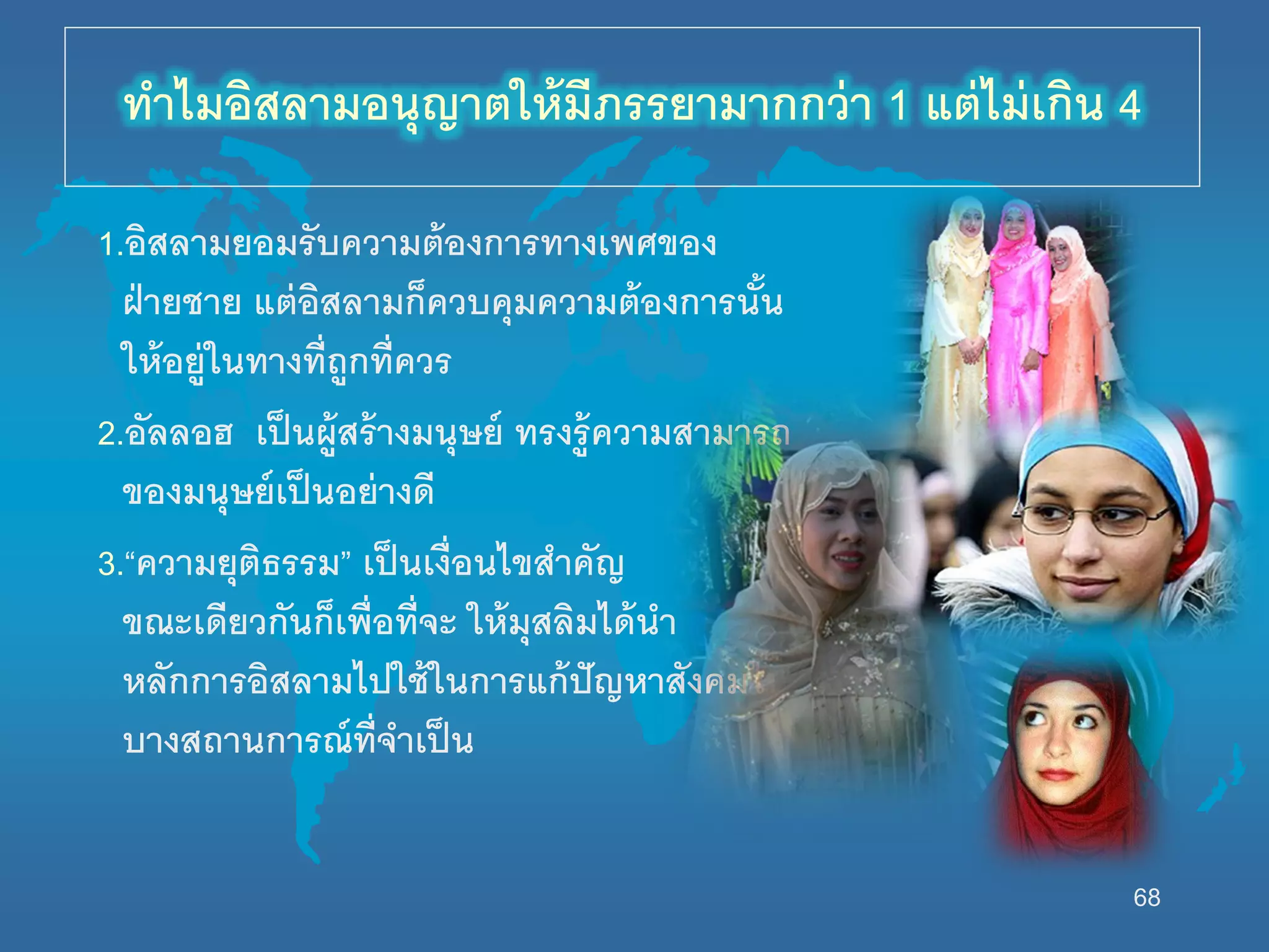 68
1.อิสลามยอมรับความต้องการทางเพศของ
ฝ่ายชาย แต่อิสลามก็ควบคุมความต้องการนั้น
นห้อยู่นนทางที่ถูกที่ควร
2.อัลลอฮ เป็นผู้สร้างมนุษย์ ทรงรู้ความสามารถ
ของมนุษย์เป็นอย่างดี
3.“ความยุติธรรม” เป็นเงื่อนไขสาคัญ
ขณะเดียวกันก็เพื่อที่จะ นห้มุสลิมได้นา
หลักการอิสลามไปนช้นนการแก้ปัญหาสังคมนน
บางสถานการณ์ที่จาเป็น
ทาไมอิสลามอนุญาตนห้มีภรรยามากกว่า 1 แต่ไม่เกิน 4
 