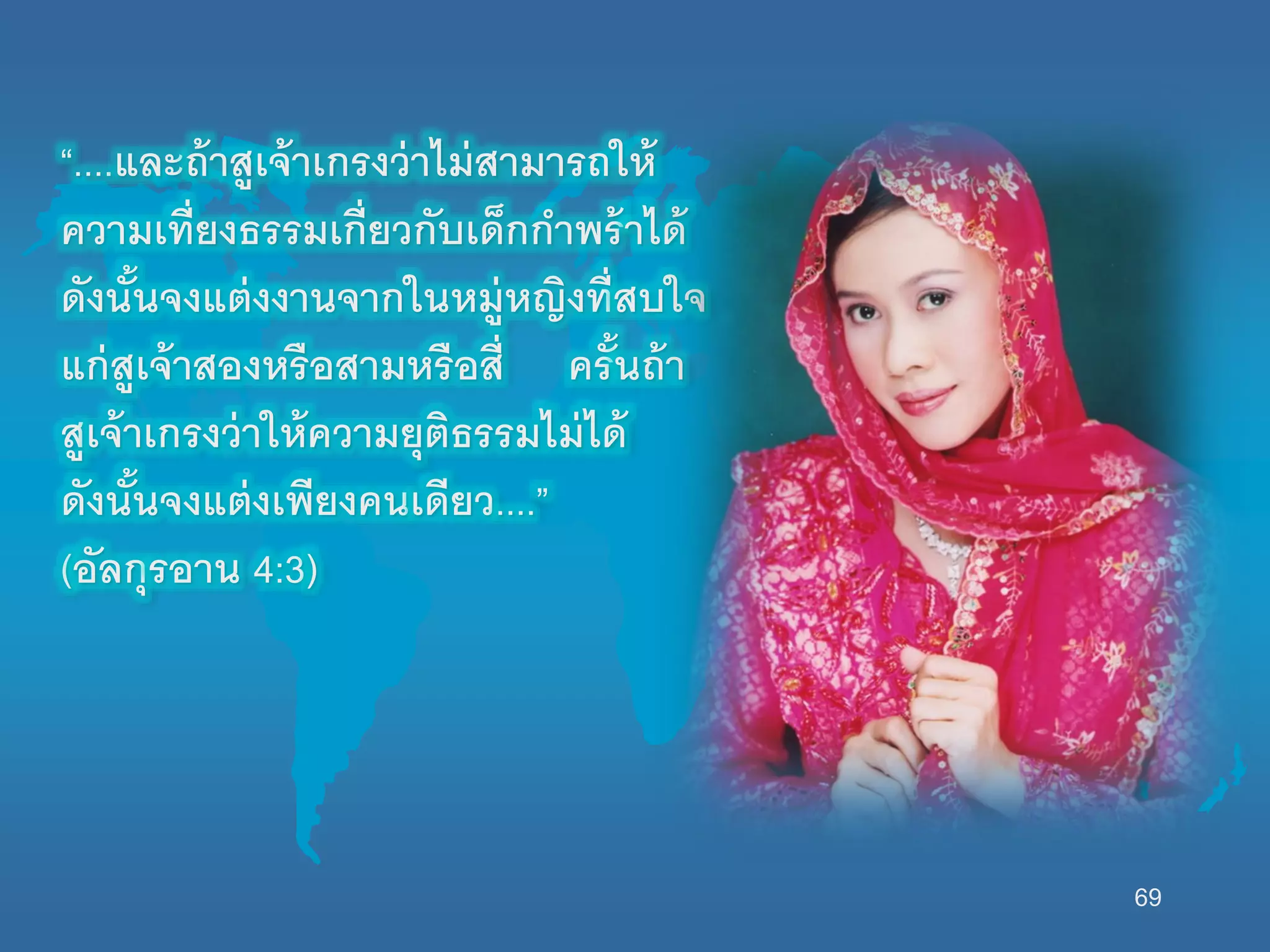 69
“....และถ้าสูเจ้าเกรงว่าไม่สามารถนห้
ความเที่ยงธรรมเกี่ยวกับเด็กกาพร้าได้
ดังนั้นจงแต่งงานจากนนหมู่หญิงที่สบนจ
แก่สูเจ้าสองหรือสามหรือสี่ ครั้นถ้า
สูเจ้าเกรงว่านห้ความยุติธรรมไม่ได้
ดังนั้นจงแต่งเพียงคนเดียว....”
(อัลกุรอาน 4:3)
 