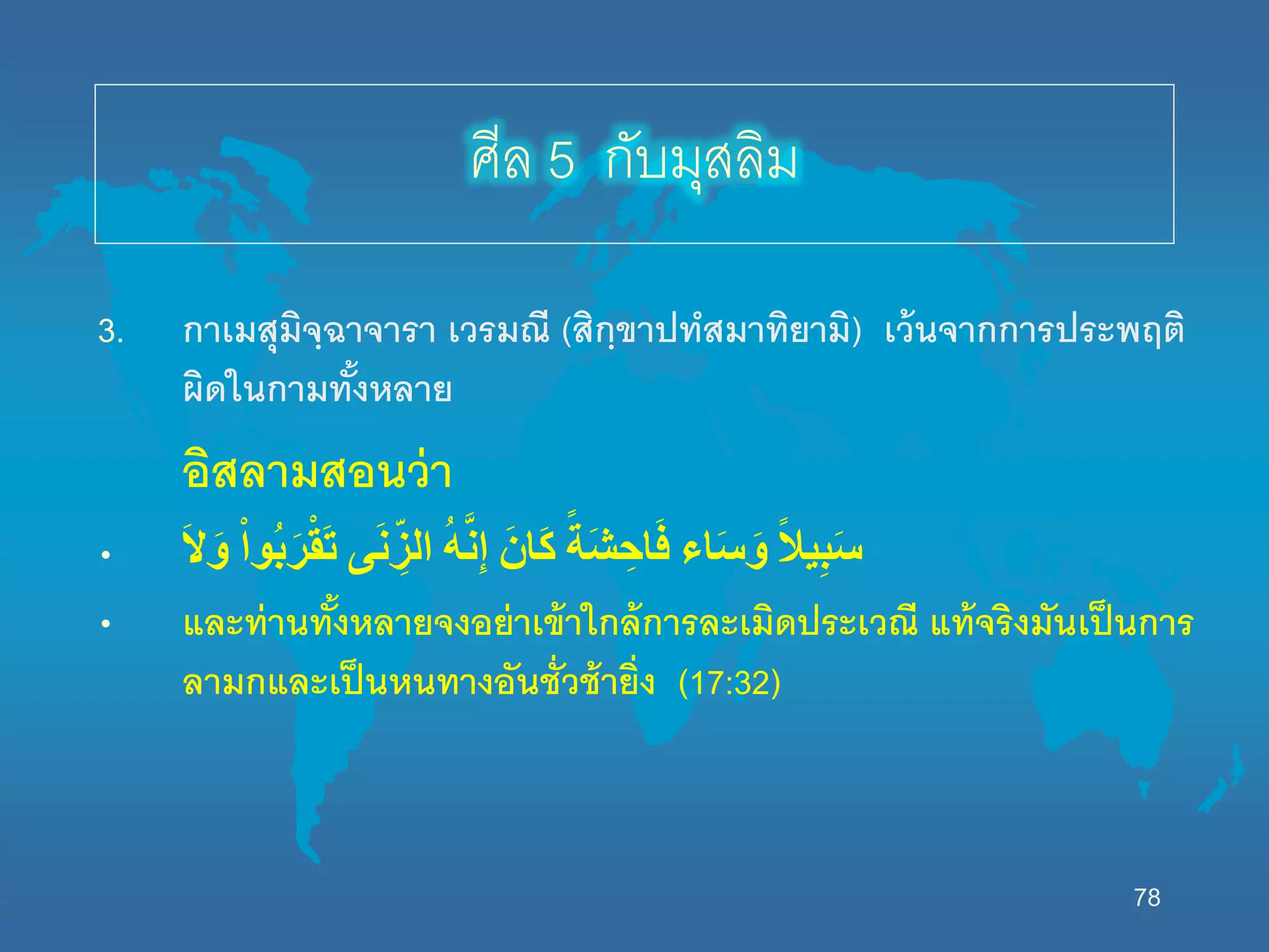 78
3. กาเมสุมิจฺฉาจารา เวรมณี (สิกฺขาปทสมาทิยามิ) เว้นจากการประพฤติ
ผิดนนกามทั้งหลาย
อิสลามสอนว่า
• َْ‫ال‬َ‫و‬ ْْ‫ا‬‫ُو‬‫ب‬َ‫ر‬ْ‫ق‬َ‫ت‬ ‫ى‬َ‫ن‬ ِّ‫الز‬ ُْ‫ه‬َّ‫ن‬ِ‫إ‬ َْ‫َان‬‫ك‬ ْ‫ا‬‫َة‬‫ش‬ ِ‫اح‬َ‫ف‬ ‫اء‬َ‫س‬َ‫و‬ ْ‫ا‬‫ل‬‫ي‬ِ‫ب‬َ‫س‬
• และท่านทั้งหลายจงอย่าเข้านกล้การละเมิดประเวณี แท้จริงมันเป็นการ
ลามกและเป็นหนทางอันชั่วช้ายิ่ง (17:32)
ศีล 5 กับมุสลิม
 