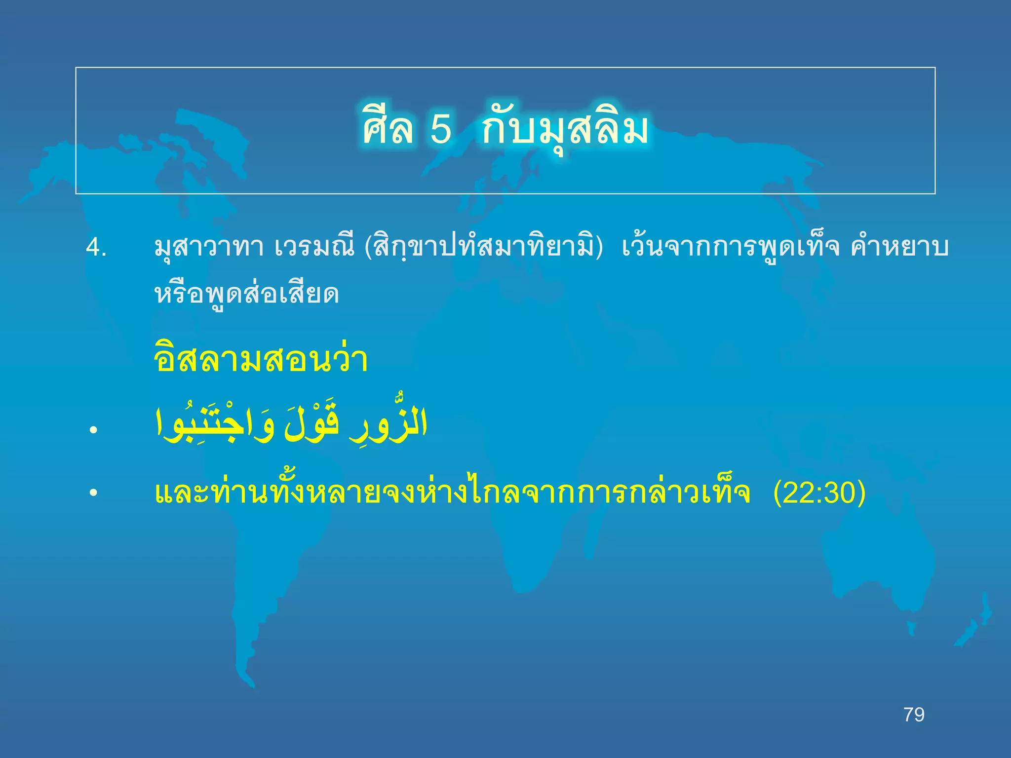 79
4. มุสาวาทา เวรมณี (สิกฺขาปทสมาทิยามิ) เว้นจากการพูดเท็จ คาหยาบ
หรือพูดส่อเสียด
อิสลามสอนว่า
• ‫ُوا‬‫ب‬ِ‫ن‬َ‫ت‬ْ‫اج‬َ‫و‬ َْ‫ل‬ ْ‫و‬َ‫ق‬ ِْ‫ور‬ُّ‫الز‬
• และท่านทั้งหลายจงห่างไกลจากการกล่าวเท็จ (22:30)
ศีล 5 กับมุสลิม
 