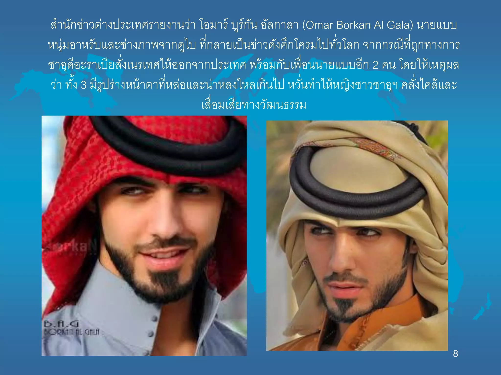สำนักข่ำวต่ำงประเทศรำยงำนว่ำ โอมำร์ บูร์กัน อัลกำลำ (Omar Borkan Al Gala) นำยแบบ
หนุ่มอำหรับและช่ำงภำพจำกดูไบ ที่กลำยเป็นข่ำวดังคึกโครมไปทั่วโลก จำกกรณีที่ถูกทำงกำร
ซำอุดีอะรำเบียสั่งเนรเทศให้ออกจำกประเทศ พร้อมกับเพื่อนนำยแบบอีก 2 คน โดยให้เหตุผล
ว่ำ ทั้ง 3 มีรูปร่ำงหน้ำตำที่หล่อและน่ำหลงใหลเกินไป หวั่นทำให้หญิงชำวซำอุฯ คลั่งไคล้และ
เสื่อมเสียทำงวัฒนธรรม
8
 