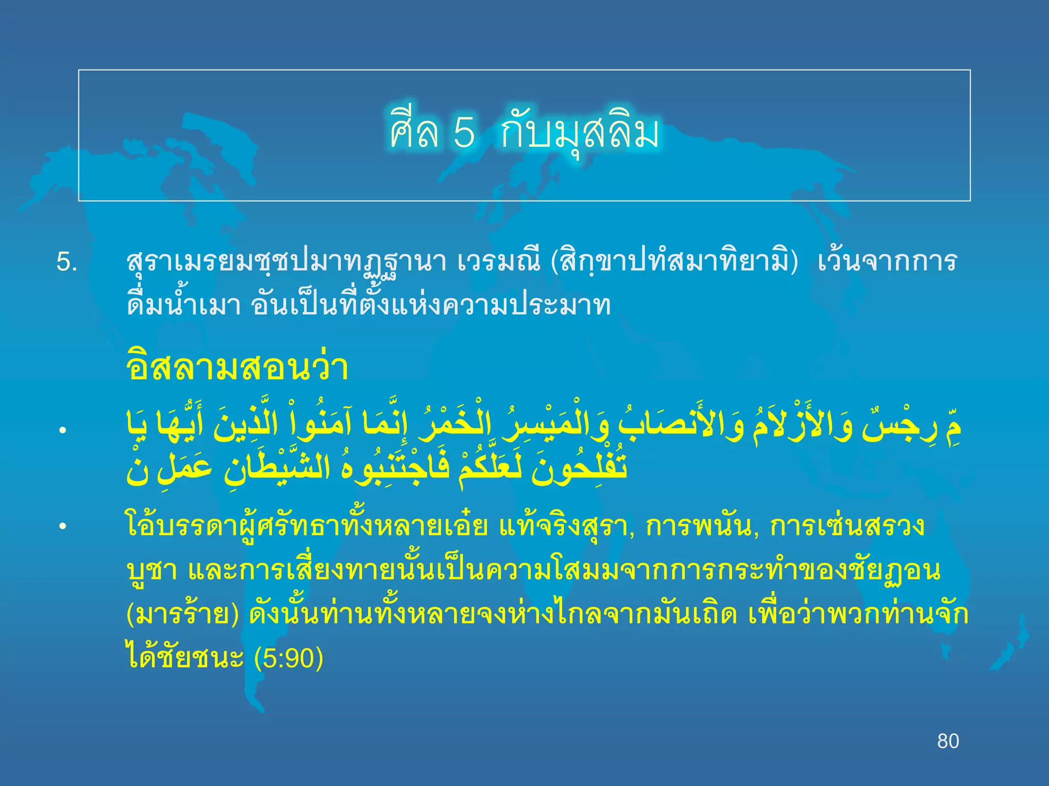 80
5. สุราเมรยมชฺชปมาทฏฺฐานา เวรมณี (สิกฺขาปทสมาทิยามิ) เว้นจากการ
ดื่มน้าเมา อันเป็นที่ตั้งแห่งความประมาท
อิสลามสอนว่า
• ‫ا‬َ‫ي‬ ‫ا‬َ‫ه‬ُّ‫ي‬َ‫أ‬ َْ‫ين‬ِ‫ذ‬َّ‫ال‬ ْْ‫ا‬‫و‬ُ‫ن‬َ‫م‬‫آ‬ ‫ا‬َ‫م‬َّ‫ن‬ِ‫إ‬ ُْ‫ر‬ْ‫م‬َ‫خ‬ْ‫ال‬ ُْ‫ر‬ِ‫س‬ْ‫ي‬َ‫م‬ْ‫ال‬َ‫و‬ ُْ‫اب‬َ‫ص‬‫ن‬َ‫أل‬‫ا‬َ‫و‬ ُْ‫م‬َ‫ال‬ْ‫ز‬َ‫أل‬‫ا‬َ‫و‬ ْ‫س‬ْ‫ج‬ ِ‫ر‬ ِّْ‫م‬
ْْ‫ن‬ ِْ‫ل‬َ‫م‬َ‫ع‬ ِْ‫ان‬َ‫ط‬ْ‫ي‬َّ‫ش‬‫ال‬ ُْ‫ه‬‫ُو‬‫ب‬ِ‫ن‬َ‫ت‬ْ‫اج‬َ‫ف‬ ْْ‫م‬ُ‫ك‬َّ‫ل‬َ‫ع‬َ‫ل‬ َْ‫ُون‬‫ح‬ِ‫ل‬ْ‫ف‬ُ‫ت‬
• โอ้บรรดาผู้ศรัทธาทั้งหลายเอ๋ย แท้จริงสุรา, การพนัน, การเซ่นสรวง
บูชา และการเสี่ยงทายนั้นเป็นความโสมมจากการกระทาของชัยฏอน
(มารร้าย) ดังนั้นท่านทั้งหลายจงห่างไกลจากมันเถิด เพื่อว่าพวกท่านจัก
ได้ชัยชนะ (5:90)
ศีล 5 กับมุสลิม
 