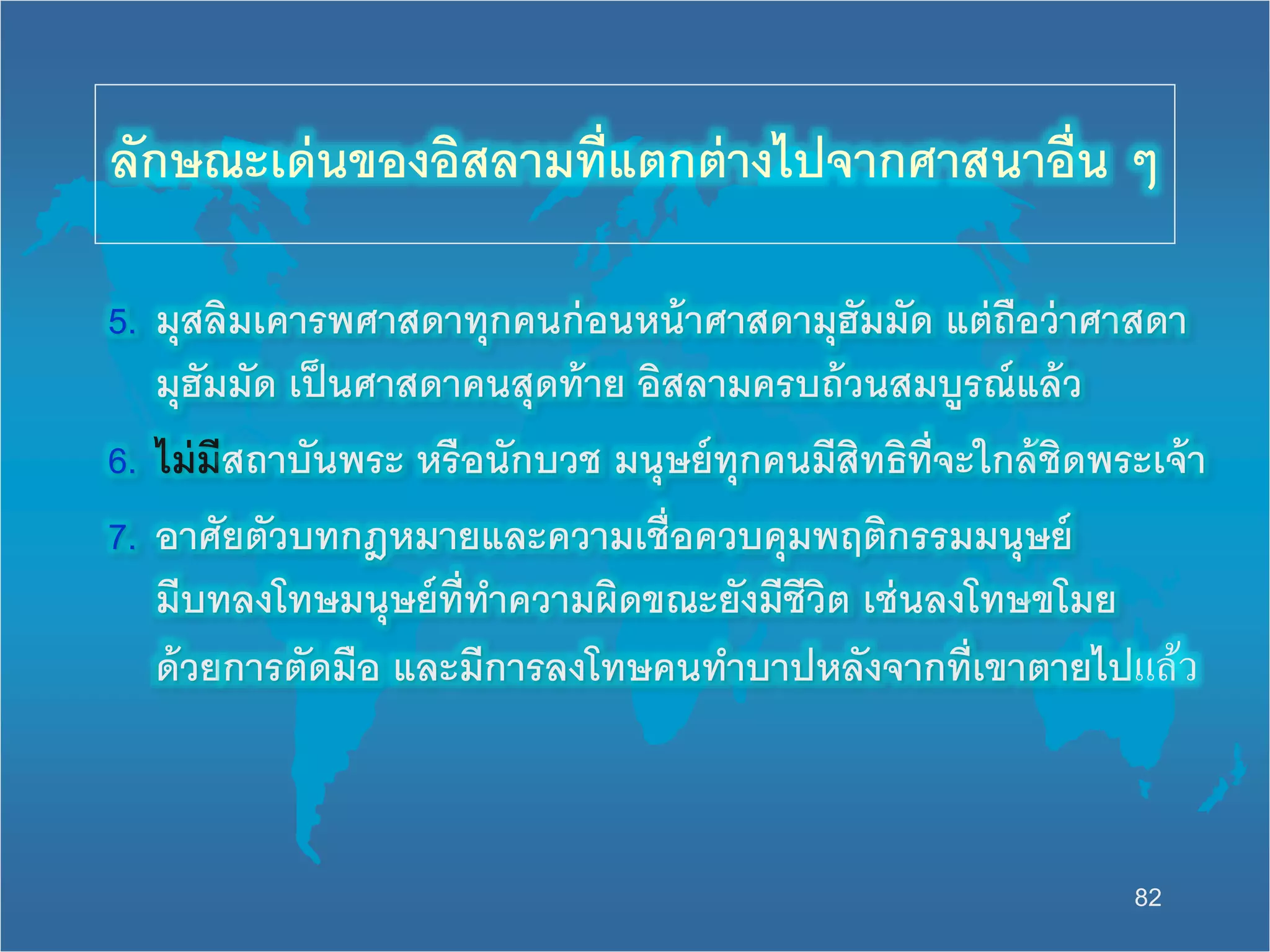 82
5. มุสลิมเคารพศาสดาทุกคนก่อนหน้าศาสดามุฮัมมัด แต่ถือว่าศาสดา
มุฮัมมัด เป็นศาสดาคนสุดท้าย อิสลามครบถ้วนสมบูรณ์แล้ว
6. ไม่มีสถาบันพระ หรือนักบวช มนุษย์ทุกคนมีสิทธิที่จะนกล้ชิดพระเจ้า
7. อาศัยตัวบทกฎหมายและความเชื่อควบคุมพฤติกรรมมนุษย์
มีบทลงโทษมนุษย์ที่ทาความผิดขณะยังมีชีวิต เช่นลงโทษขโมย
ด้วยการตัดมือ และมีการลงโทษคนทาบาปหลังจากที่เขาตายไปแล้ว
ลักษณะเด่นของอิสลามที่แตกต่างไปจากศาสนาอื่น ๆ
 