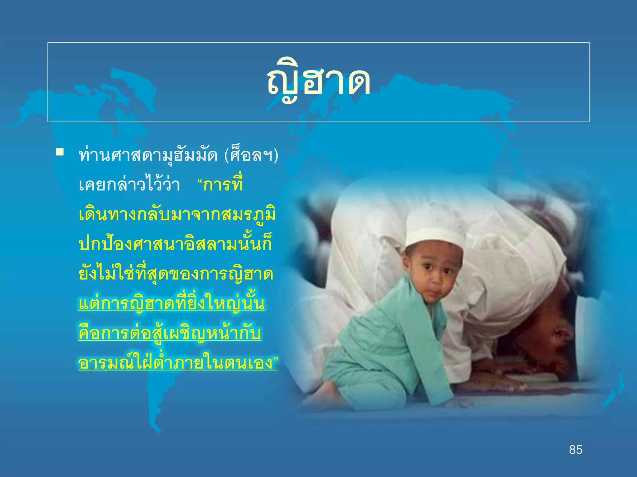 85
ญิฮาด
 ท่านศาสดามุฮัมมัด (ศ็อลฯ)
เคยกล่าวไว้ว่า “การที่
เดินทางกลับมาจากสมรภูมิ
ปกป้องศาสนาอิสลามนั้นก็
ยังไม่นช่ที่สุดของการญิฮาด
แต่การญิฮาดที่ยิ่งนหญ่นั้น
คือการต่อสู้เผชิญหน้ากับ
อารมณ์นฝ่ต่าภายนนตนเอง”
 