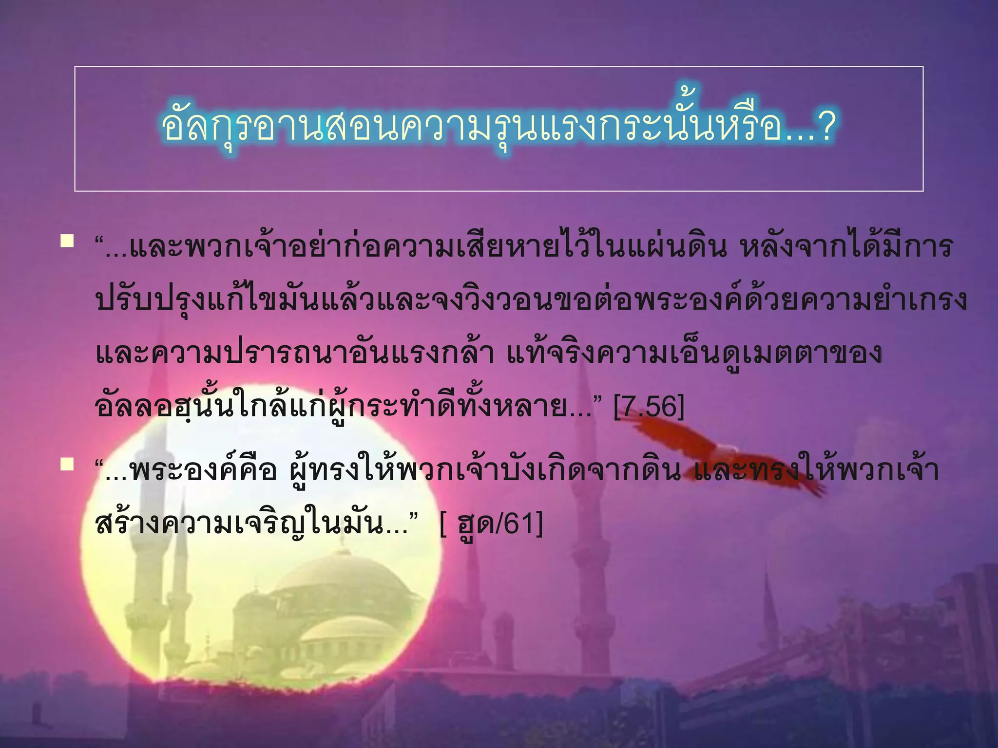 86
อัลกุรอำนสอนควำมรุนแรงกระนั้นหรือ...?
 “...และพวกเจ้าอย่าก่อความเสียหายไว้นนแผ่นดิน หลังจากได้มีการ
ปรับปรุงแก้ไขมันแล้วและจงวิงวอนขอต่อพระองค์ด้วยความยาเกรง
และความปรารถนาอันแรงกล้า แท้จริงความเอ็นดูเมตตาของ
อัลลอฮฺนั้นนกล้แก่ผู้กระทาดีทั้งหลาย...” [7.56]
 “...พระองค์คือ ผู้ทรงนห้พวกเจ้าบังเกิดจากดิน และทรงนห้พวกเจ้า
สร้างความเจริญนนมัน...” [ ฮูด/61]
 