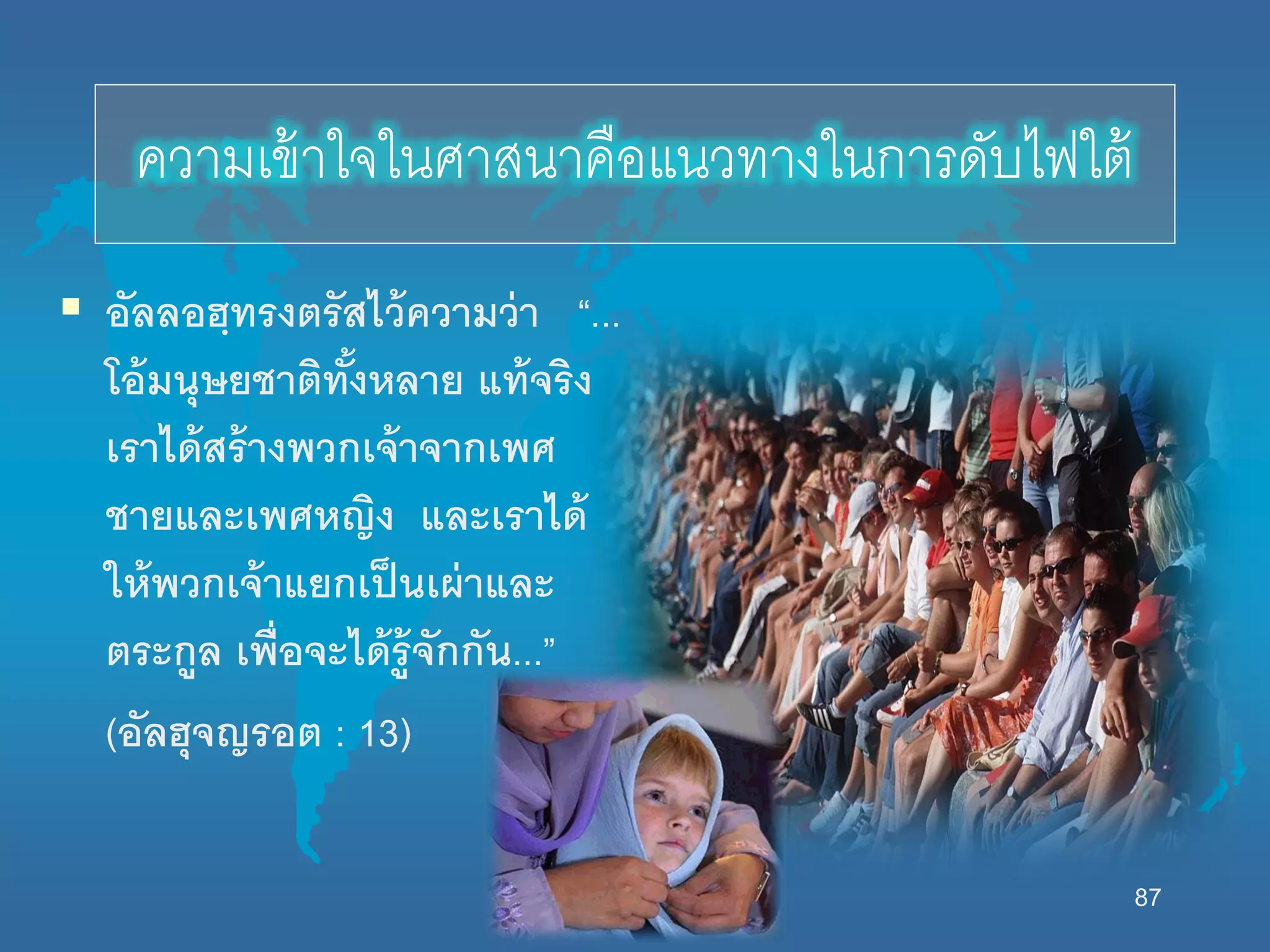 87
ควำมเข้ำใจในศำสนำคือแนวทำงในกำรดับไฟใต้
 อัลลอฮฺทรงตรัสไว้ความว่า “...
โอ้มนุษยชาติทั้งหลาย แท้จริง
เราได้สร้างพวกเจ้าจากเพศ
ชายและเพศหญิง และเราได้
นห้พวกเจ้าแยกเป็นเผ่าและ
ตระกูล เพื่อจะได้รู้จักกัน...”
(อัลฮุจญรอต : 13)
 
