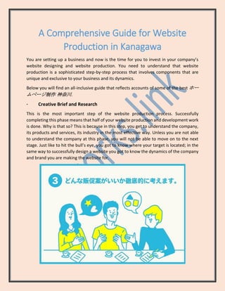 A Comprehensive Guide for Website
Production in Kanagawa
You are setting up a business and now is the time for you to invest in your company’s
website designing and website production. You need to understand that website
production is a sophisticated step-by-step process that involves components that are
unique and exclusive to your business and its dynamics.
Below you will find an all-inclusive guide that reflects accounts of some of the best ホー
ムページ制作 神奈川.
· Creative Brief and Research
This is the most important step of the website production process. Successfully
completing this phase means that half of your website production and development work
is done. Why is that so? This is because in this step, you get to understand the company,
its products and services, its industry in the most effective way. Unless you are not able
to understand the company at this phase, you will not be able to move on to the next
stage. Just like to hit the bull’s eye, you got to know where your target is located; in the
same way to successfully design a website you got to know the dynamics of the company
and brand you are making the website for.
 