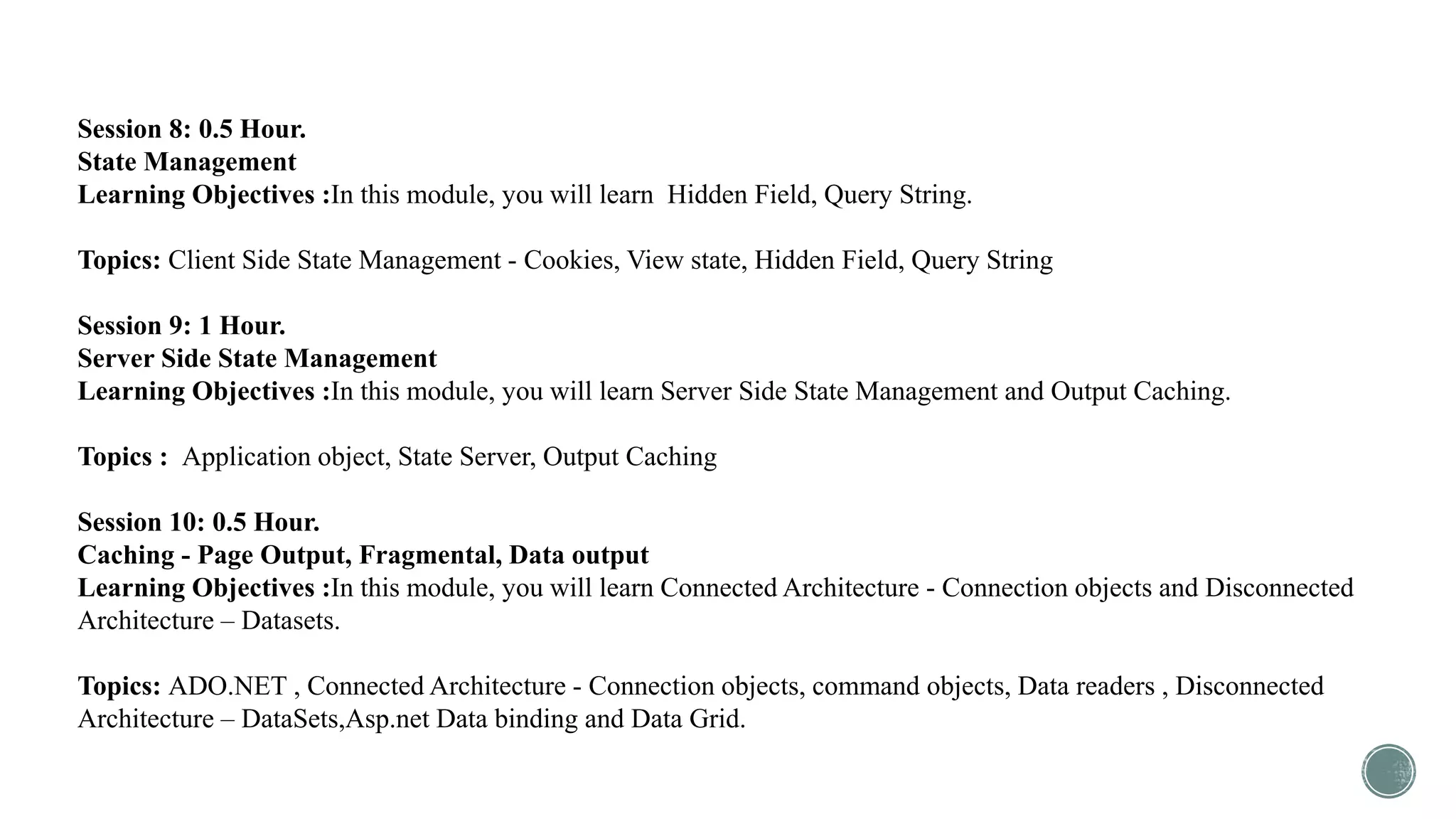 Session 8: 0.5 Hour.
State Management
Learning Objectives :In this module, you will learn Hidden Field, Query String.
Topics: Client Side State Management - Cookies, View state, Hidden Field, Query String
Session 9: 1 Hour.
Server Side State Management
Learning Objectives :In this module, you will learn Server Side State Management and Output Caching.
Topics : Application object, State Server, Output Caching
Session 10: 0.5 Hour.
Caching - Page Output, Fragmental, Data output
Learning Objectives :In this module, you will learn Connected Architecture - Connection objects and Disconnected
Architecture – Datasets.
Topics: ADO.NET , Connected Architecture - Connection objects, command objects, Data readers , Disconnected
Architecture – DataSets,Asp.net Data binding and Data Grid.
 