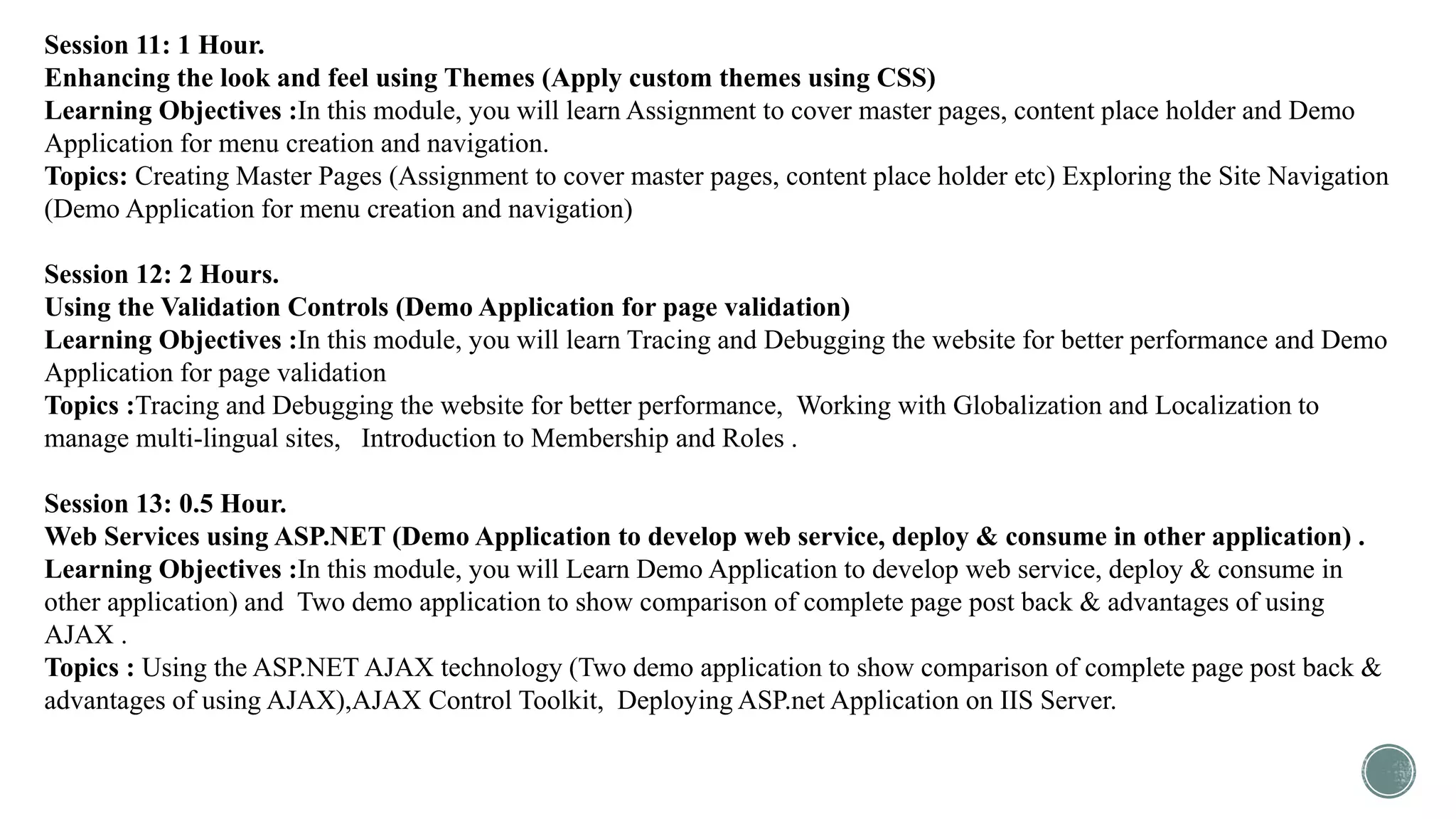 Session 11: 1 Hour.
Enhancing the look and feel using Themes (Apply custom themes using CSS)
Learning Objectives :In this module, you will learn Assignment to cover master pages, content place holder and Demo
Application for menu creation and navigation.
Topics: Creating Master Pages (Assignment to cover master pages, content place holder etc) Exploring the Site Navigation
(Demo Application for menu creation and navigation)
Session 12: 2 Hours.
Using the Validation Controls (Demo Application for page validation)
Learning Objectives :In this module, you will learn Tracing and Debugging the website for better performance and Demo
Application for page validation
Topics :Tracing and Debugging the website for better performance, Working with Globalization and Localization to
manage multi-lingual sites, Introduction to Membership and Roles .
Session 13: 0.5 Hour.
Web Services using ASP.NET (Demo Application to develop web service, deploy & consume in other application) .
Learning Objectives :In this module, you will Learn Demo Application to develop web service, deploy & consume in
other application) and Two demo application to show comparison of complete page post back & advantages of using
AJAX .
Topics : Using the ASP.NET AJAX technology (Two demo application to show comparison of complete page post back &
advantages of using AJAX),AJAX Control Toolkit, Deploying ASP.net Application on IIS Server.
 
