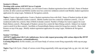 Session 6: 4 Hours.
Working with various ASP.NET Server Controls
Learning Objectives :In this module, you will learn Create a Student registration form with field , Name of Student
(textbox & label control) and Mobile number (text box control & validation control) read Modify student registration
application for using Login, Validation & Navigation controls.
Topics: Create a login application. Create a Student registration form with field , Name of Student (textbox & label
control), Address (Multiline textbox control) , Mobile number (text box control & validation control), , City of
residence(Combo box control). Date of Birth (Calendar control). Number of Subject he want to appear for exam
Radio Button control) , Photograph of Student ( picture box control & Open Dialog control) , Subject List student
want to enroll (List Box control) , Sex(Male or Female)(Radio Button control & Group box control) , Show Add
Rotator on top of the page , Modify student registration application for using Login, Validation & Navigation
controls.
Session 7: 0.5 Hour.
ASP.NET Application Life Cycle ( global.asax, Server side request processing with various objects like HTTP
Request,HTTPResponse ,varioushandlesetc).
Learning Objectives :In this module, you will learn Study of various events firing sequentially while asp.net page
loads.
Topics: Page Life Cycle. ( Study of various events firing sequentially while asp.net page lods e.g. pre- init, init, load
etc.)
 