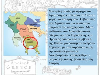 Μια τρίτη ομάδα με αρχηγό τον
Αριστόδημο κατέλαβαν τη Σπάρτη
χωρίς να πολεμήσουν. Ο βασιλιάς
των Αχαιών και μια ομάδα των
υπηκόων του αποχώρησαν. Μετά
το θάνατο του Αριστόδημου οι
δίδυμοι γιοι του Ευρυσθένης και
Προκλής ύστερα από συμβουλή
της Πυθίας μοιράστηκαν το θρόνο.
Σύμφωνα με την παράδοση αυτή,
την οποία δέχονταν οι
Λακεδαιμόνιοι, καθιερώθηκε ο
θεσμός της διπλής βασιλείας στη
Σπάρτη,
 