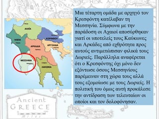 Μια τέταρτη ομάδα με αρχηγό τον
Κρεσφόντη κατέλαβαν τη
Μεσσηνία. Σύμφωνα με την
παράδοση οι Αχαιοί αποσύρθηκαν
γιατί οι υποτελείς τους Καύκωνες
και Αρκάδες από εχθρότητα προς
αυτούς αντιμετώπισαν φιλικά τους
Δωριείς. Παράλληλα αναφέρεται
ότι ο Κρεσφόντης όχι μόνο δεν
εξόντωσε όσους Μεσσηνίους
παρέμειναν στη χώρα τους αλλά
τους εξομοίωσε με τους Δωριείς. Η
πολιτική του όμως αυτή προκάλεσε
την αντίδραση των τελευταίων οι
οποίοι και τον δολοφόνησαν.
 