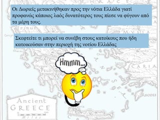 Οι Δωριείς μετακινήθηκαν προς την νότια Ελλάδα γιατί
προφανώς κάποιος λαός δυνατότερος τους πίεσε να φύγουν από
τα μέρη τους.
Σκεφτείτε τι μπορεί να συνέβη στους κατοίκους που ήδη
κατοικούσαν στην περιοχή της νοτίου Ελλάδας
 