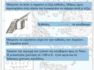 Μπορείτε να πείτε τι σημαίνει η λέξη κάθοδος; Μήπως έχετε
παρατηρήσει στην πόρτα του λεωφορείου να υπάρχει αυτή η λέξη;
Κάθοδος το κατέβασμα
Μπορείτε να εξηγήσετε τώρα τον όρο κάθοδος των Δωριέων ,
Τι σημαίνει αυτό;
Άφησαν την περιοχή που ζούσαν και κατέβηκαν προς το Νότο.
Η μετακίνηση ξεκίνηση το 1100 π.Χ. έγινε αργά και σε
διάφορες χρονικές περιόδους.
 