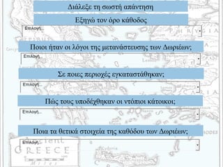 Διάλεξε τη σωστή απάντηση
Εξηγώ τον όρο κάθοδος
Ποιοι ήταν οι λόγοι της μετανάστευσης των Δωριέων;
Σε ποιες περιοχές εγκαταστάθηκαν;
Πώς τους υποδέχθηκαν οι ντόπιοι κάτοικοι;
Ποια τα θετικά στοιχεία της καθόδου των Δωριέων;
Επιλογή...
Επιλογή...
Επιλογή...
Επιλογή...
Επιλογή...
 
