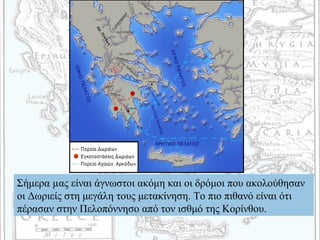 Σήμερα µας είναι άγνωστοι ακόμη και οι δρόμοι που ακολούθησαν
οι Δωριείς στη μεγάλη τους μετακίνηση. Το πιο πιθανό είναι ότι
πέρασαν στην Πελοπόννησο από τον ισθμό της Κορίνθου.
 