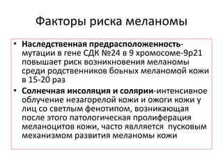 Факторы риска меланомы
• Наследственная предрасположенность-
мутации в гене СДК №24 в 9 хромосоме-9р21
повышает риск возникновения меланомы
среди родственников боьных меланомой кожи
в 15-20 раз
• Солнечная инсоляция и солярии-интенсивное
облучение незагорелой кожи и ожоги кожи у
лиц со светлым фенотипом, возникающая
после этого патологическая пролиферация
меланоцитов кожи, часто явлляется пусковым
механизмом развития меланомы кожи
 