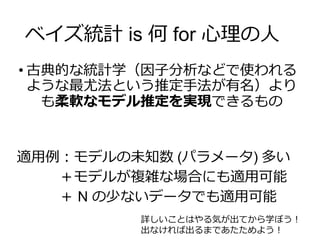 ベイズ統計 is 何 for 心理の人
• 古典的な統計学（因子分析などで使われる
ような最尤法という推定手法が有名）より
も柔軟なモデル推定を実現できるもの
適用例：モデルの未知数 (パラメータ) 多い
＋モデルが複雑な場合にも適用可能
＋ N の少ないデータでも適用可能
詳しいことはやる気が出てから学ぼう！
出なければ出るまであたためよう！
 