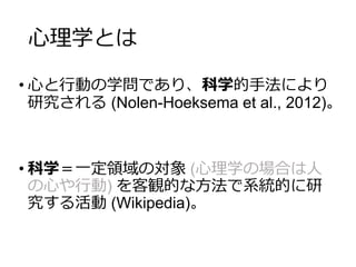 心理学とは
• 心と行動の学問であり、科学的手法により
研究される (Nolen-Hoeksema et al., 2012)。
• 科学＝一定領域の対象 (心理学の場合は人
の心や行動) を客観的な方法で系統的に研
究する活動 (Wikipedia)。
 