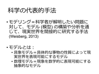 科学の代表的手法
• モデリング＝科学者が解明したい問題に
対して、モデル (模型) の構築や分析を通
じて、現実世界を間接的に研究する手法
(Weisberg, 2013)
• モデルとは：
• 具象モデル＝具体的な事物の性質によって現
実世界を表現可能にするモデル
• 数理モデル＝現象を数学的に表現可能にする
抽象的なモデル
 