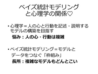 ベイズ統計モデリング
と心理学の関係♡
• 心理学＝人の心と行動を記述・説明する
モデルの構築を目指す
悩み：人の心・行動は複雑
• ベイズ統計モデリング＝モデルと
データをつなぐ「枠組み」
長所：複雑なモデルもどんとこい
 