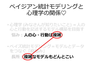 ベイジアン統計モデリングと
心理学の関係♡
• 心理学 (みなさんが知りたいこと) ＝人の
心と行動を記述するモデル構築を目指す
悩み：人の心・行動は複雑
• ベイズ統計モデリング＝モデルとデータ
をつなぐ「枠組み」
長所：複雑なモデルもどんとこい
 