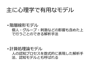 主に心理学で有用なモデル
• 階層線形モデル
個人・グループ・刺激などの影響も含めた上
で行うことのできる解析手法
• 計算処理論モデル
人の認知プロセスを数式的に表現した解析手
法、認知モデルとも呼ばれる
 