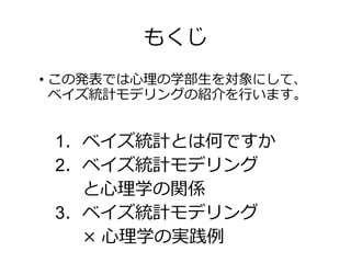 もくじ
• この発表では心理の学部生を対象にして、
ベイズ統計モデリングの紹介を行います。
1．ベイズ統計とは何ですか
2．ベイズ統計モデリング
と心理学の関係
3．ベイズ統計モデリング
× 心理学の実践例
 
