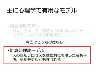 主に心理学で有用なモデル
• 階層線形モデル
個人・グループ・刺激などの影響も含めた上
で行うことのできる解析手法
• 計算処理論モデル
人の認知プロセスを数式的に表現した解析手
法、認知モデルとも呼ばれる
今回はこっちのはなし！
 