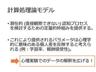 計算処理論モデル
• 潜在的 (直接観察できない) 認知プロセス
を検討するための定量的枠組みを提供する。
• これにより提供されるパラメータは心理学
的に意味のある個人差を反映すると考えら
れる (例：学習率、報酬感受性)。
心理実験でのデータの解釈を広げる！
 