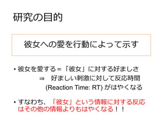 研究の目的
• 彼女を愛する＝「彼女」に対する好ましさ
⇒ 好ましい刺激に対して反応時間
(Reaction Time: RT) がはやくなる
• すなわち、「彼女」という情報に対する反応
はその他の情報よりもはやくなる！！
彼女への愛を行動によって示す
 