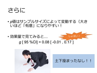 さらに
• p値はサンプルサイズによって変動する（大き
いほど「有意」になりやすい！
• 効果量で見てみると…
g [ 95 %CI] = 0.08 [ -0.01 , 0.17 ]
土下座まったなし！！
しょぼい！
 