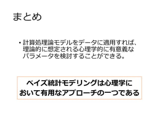 まとめ
• 計算処理論モデルをデータに適用すれば、
理論的に想定される心理学的に有意義な
パラメータを検討することができる。
ベイズ統計モデリングは心理学に
おいて有用なアプローチの一つである
 