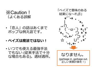 ※Caution！
（よくある誤解
• 「恋人」の話はあくまで
ポップな例え話です。
• ベイズは魔法ではない！
• いつでも使える最強手法
でもない (従来手法で十分
な場合もある)。適材適所。
「ベイズで意味のある
結果にな～れ♬」
なりません。
(garbage in, garbage out.
正しい実験計画を！)
 