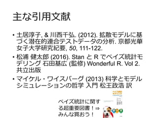 主な引用文献
• 土居淳子, & 川西千弘. (2012). 拡散モデルに基
づく潜在的連合テストデータの分析. 京都光華
女子大学研究紀要, 50, 111-122.
• 松浦 健太郎 (2016). Stan と R でベイズ統計モ
デリング 石田基広 (監修) Wonderful R. Vol 2.
共立出版
• マイケル・ワイスバーグ (2013) 科学とモデル
シミュレーションの哲学 入門 松王政浩 訳
ベイズ統計に関す
る超重要図書！⇒
みんな買おう！
 