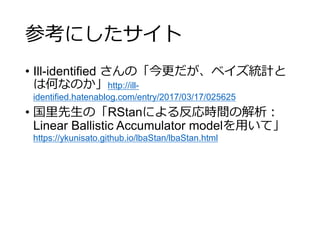 参考にしたサイト
• Ill-identified さんの「今更だが、ベイズ統計と
は何なのか」http://ill-
identified.hatenablog.com/entry/2017/03/17/025625
• 国里先生の「RStanによる反応時間の解析：
Linear Ballistic Accumulator modelを用いて」
https://ykunisato.github.io/lbaStan/lbaStan.html
 