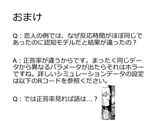 おまけ
Q：恋人の例では、なぜ反応時間がほぼ同じで
あったのに認知モデルだと結果が違ったの？
A：正答率が違うからです。まったく同じデー
タから異なるパラメータが出たらそれはホラー
ですね。詳しいシミュレーションデータの設定
は以下のRコードを参照ください。
Q：では正答率見れば話は…？
 