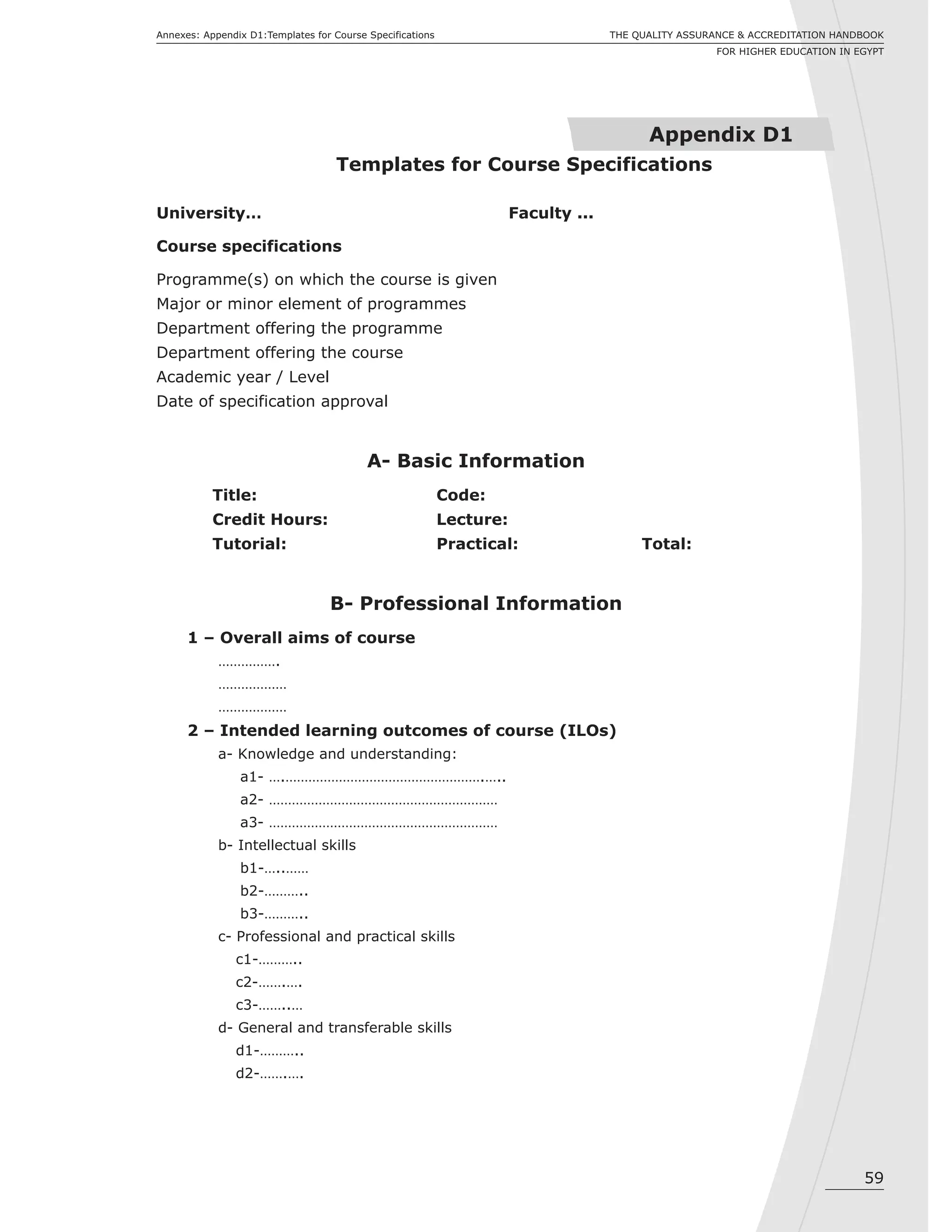 59
THE QUALITY ASSURANCE & ACCREDITATION HANDBOOK
FOR HIGHER EDUCATION IN EGYPT
Annexes: Appendix D1:Templates for Course Specifications
University… Faculty ...
Course specifications
Programme(s) on which the course is given
Major or minor element of programmes
Department offering the programme
Department offering the course
Academic year / Level
Date of specification approval
A- Basic Information
Title: Code:
Credit Hours: Lecture:
Tutorial: Practical: Total:
B- Professional Information
1 – Overall aims of course
…………….
………………
………………
2 – Intended learning outcomes of course (ILOs)
a- Knowledge and understanding:
a1- ….…………………………………………….…..
a2- ……………………………………………………
a3- ……………………………………………………
b- Intellectual skills
b1-…..……
b2-………..
b3-………..
c- Professional and practical skills
c1-………..
c2-…….….
c3-……..…
d- General and transferable skills
d1-………..
d2-…….….
Appendix D1
Templates for Course Specifications
 