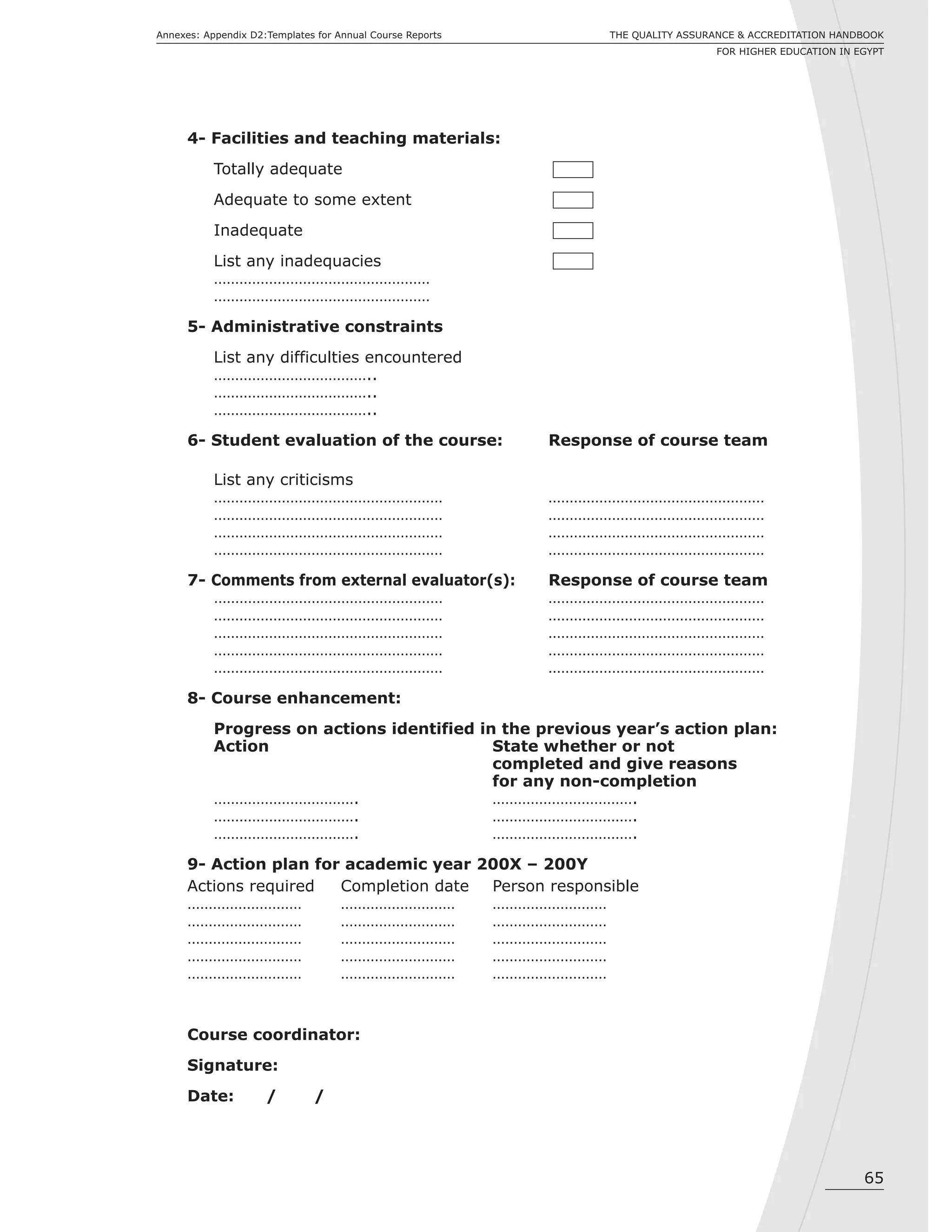 65
THE QUALITY ASSURANCE & ACCREDITATION HANDBOOK
FOR HIGHER EDUCATION IN EGYPT
Annexes: Appendix D2:Templates for Annual Course Reports
4- Facilities and teaching materials:
Totally adequate
Adequate to some extent
Inadequate
List any inadequacies
……………………………………………
……………………………………………
5- Administrative constraints
List any difficulties encountered
………………………………..
………………………………..
………………………………..
6- Student evaluation of the course: Response of course team
List any criticisms
……………………………………………… ……………………………………………
……………………………………………… ……………………………………………
……………………………………………… ……………………………………………
……………………………………………… ……………………………………………
7- Comments from external evaluator(s): Response of course team
……………………………………………… ……………………………………………
……………………………………………… ……………………………………………
……………………………………………… ……………………………………………
……………………………………………… ……………………………………………
……………………………………………… ……………………………………………
8- Course enhancement:
Progress on actions identified in the previous year’s action plan:
Action State whether or not
completed and give reasons
for any non-completion
……………………………. …………………………….
……………………………. …………………………….
……………………………. …………………………….
9- Action plan for academic year 200X – 200Y
Actions required Completion date Person responsible
……………………… ……………………… ………………………
……………………… ……………………… ………………………
……………………… ……………………… ………………………
……………………… ……………………… ………………………
……………………… ……………………… ………………………
Course coordinator:
Signature:
Date: / /
 
