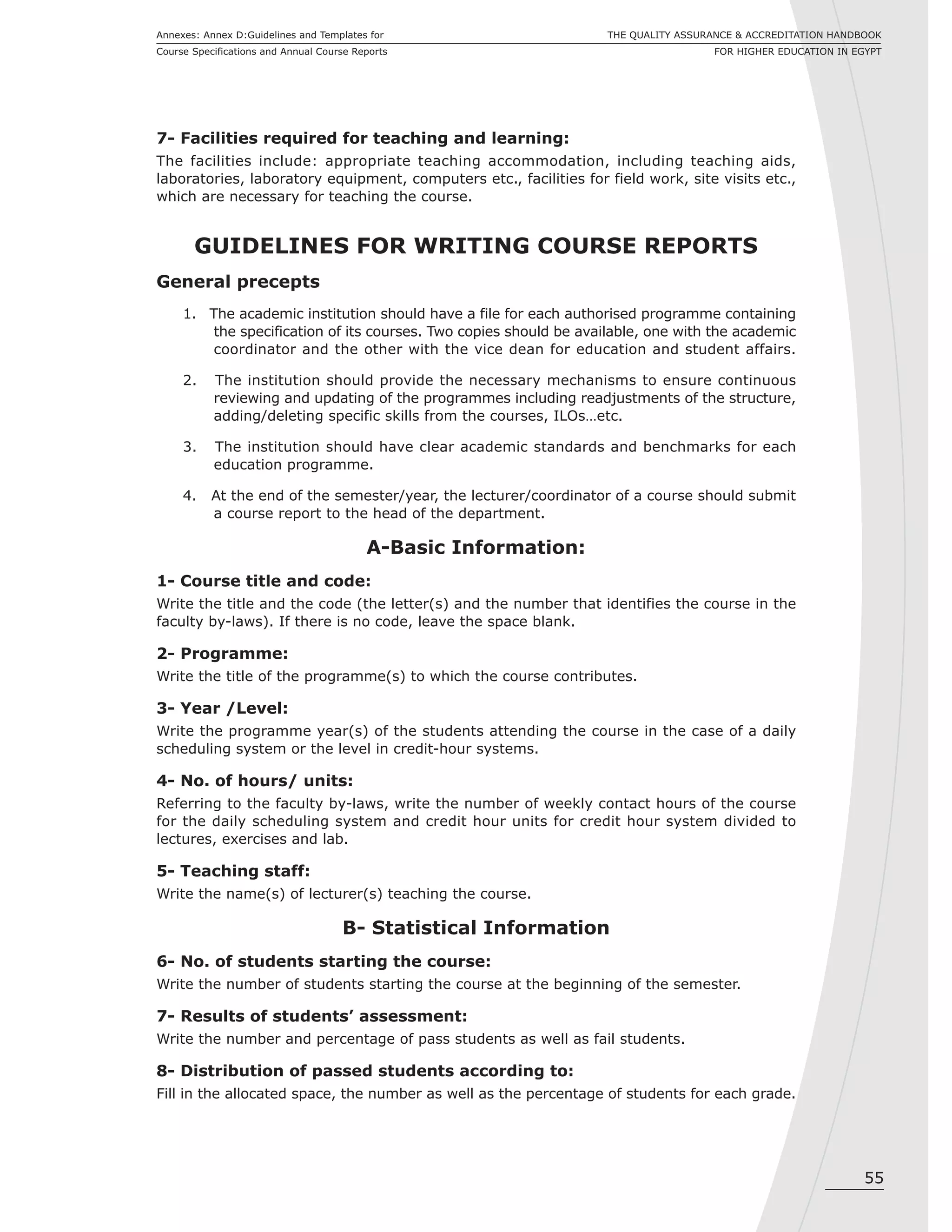 55
THE QUALITY ASSURANCE & ACCREDITATION HANDBOOK
FOR HIGHER EDUCATION IN EGYPT
Annexes: Annex D:Guidelines and Templates for
Course Specifications and Annual Course Reports
7- Facilities required for teaching and learning:
The facilities include: appropriate teaching accommodation, including teaching aids,
laboratories, laboratory equipment, computers etc., facilities for field work, site visits etc.,
which are necessary for teaching the course.
GUIDELINES FOR WRITING COURSE REPORTS
General precepts
1. The academic institution should have a file for each authorised programme containing
the specification of its courses. Two copies should be available, one with the academic
coordinator and the other with the vice dean for education and student affairs.
2. The institution should provide the necessary mechanisms to ensure continuous
reviewing and updating of the programmes including readjustments of the structure,
adding/deleting specific skills from the courses, ILOs…etc.
3. The institution should have clear academic standards and benchmarks for each
education programme.
4. At the end of the semester/year, the lecturer/coordinator of a course should submit
a course report to the head of the department.
A-Basic Information:
1- Course title and code:
Write the title and the code (the letter(s) and the number that identifies the course in the
faculty by-laws). If there is no code, leave the space blank.
2- Programme:
Write the title of the programme(s) to which the course contributes.
3- Year /Level:
Write the programme year(s) of the students attending the course in the case of a daily
scheduling system or the level in credit-hour systems.
4- No. of hours/ units:
Referring to the faculty by-laws, write the number of weekly contact hours of the course
for the daily scheduling system and credit hour units for credit hour system divided to
lectures, exercises and lab.
5- Teaching staff:
Write the name(s) of lecturer(s) teaching the course.
B- Statistical Information
6- No. of students starting the course:
Write the number of students starting the course at the beginning of the semester.
7- Results of students’ assessment:
Write the number and percentage of pass students as well as fail students.
8- Distribution of passed students according to:
Fill in the allocated space, the number as well as the percentage of students for each grade.
 