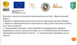 За фінансової підтримки
Європейського
Союзу через International Alert.
Виходячи з аналізу дослідження вимальовуються наступні сфери подальшої
роботи:
1.Провести порівняльний аналіз видів насилля серед різних регіонів України.
2. Провести порівняльний аналіз видів насилля серед різних населених пунктів:
села, міста, мегаполіс.
3. З урахуванням отриманих даних розробити психокорекційну програму
спрямовану на зміну соціальної ситуації, що до “Особливостей суб’єктивного
переживання жінкою власного життя ” , та зниження рівня переживань що до
насилля.
 