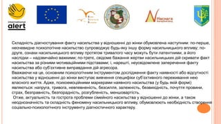 Складність діагностування факту насильства у відношенні до жінки обумовлена наступним: по-перше,
неочевидне психологічне насильство супроводжує будь-яку іншу форму насильницького впливу; по-
друге, ознаки насильницького впливу протягом тривалого часу можуть бути латентними, а його
наслідки – надзвичайно важкими; по-третє, свідоме бажання жертви насильницьких дій скривати факт
насильства за різними мотиваційними підставами; і, нарешті, неусвідомлене заперечення факту
насильства або суб’єктивне виправдання дій агресора.
Вважаючи на це, основним психологічним інструментом дослідження факту наявності або відсутності
насильства у відношенні до жінки виступає вивчення специфіки суб’єктивного переживання нею
власного життя. Адже, психоемоційними маркерами наявного насильства (у будь якій формі)
являються: напруга, тривога, невпевненість, безсилля, залежність, безвихідність, почуття провини,
страх, безправність, безпорадність, розгубленість, меншовартість.
Отже, актуальність та гострота проблеми сімейного насильства у відношенні до жінки, а також
неоднозначність та складність феномену насильницького впливу, обумовлюють необхідність створення
соціально-психологічного інструменту діагностичного характеру.
 
