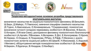 За фінансової підтримки
Європейського
Союзу через International Alert.
Теоретико-методологічною основою розробки представленого
опитувальника виступає:
визначення насильства як соціально-психологічного феномену (В.Беньямін,
Ш.Берн, Д.Майєрс, П.Павлєнок); вивчення специфіки сімейного насильства
(Е.Гіденс, А.Кваснєвська, О.Кочемировська, Т.Сидоренкова); психологічне
визначення сутності складних переживань особистості (Ф.Василюк, Ф.Бассін,
О.Кочарян, Л.Кітаєв-Смик); дослідження феномену психологічного благополуччя
особистості (А.Аргайл, Р.Вінховен, А.Вотермен, Е.Дісі, Е.Кологривова, О.Кронік,
М.Норман, О.Осадько, Е.Позднякова, Р.Раян, К.Ріфф, П.Фесенко,); аналіз
психологічних аспектів соціальної роботи (Ю.Швалб, Н.Максимова, С.Хоружий,
І.Мигович); обґрунтування методів психодіагностики особистості (Б.Ананьєв,
Ф.Березін, Л.Бурлачук, В.Нікадров, О.Кенберг).
 