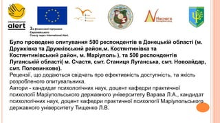 За фінансової підтримки
Європейського
Союзу через International Alert.
Було проведене опитування 500 респондентів в Донецькій області (м.
Дружківка та Дружківський район,м. Костянтинівка та
Костянтинівський район, м. Маріуполь ), та 500 респондентів
Луганській області( м. Счастя, смт. Станиця Луганська, смт. Новоайдар,
смт. Половинкове).
Рецензії, що додаються свідчать про ефективність доступність, та якість
розробленого опитувальника.
Автори - кандидат психологічних наук, доцент кафедри практичної
психології Маріупольського державного університету Варава Л.А., кандидат
психологічних наук, доцент кафедри практичної психології Маріупольського
державного університету Тищенко Л.В.
 