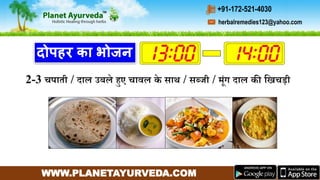 WWW.PLANETAYURVEDA.COM
herbalremedies123@yahoo.com
+91-172-521-4030
दोपहर का भोजन
2-3 चपाती / दाल उबले हुए चावल के साथ / सब्जी / र्ंि दाल की गिचडी
 