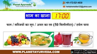 WWW.PLANETAYURVEDA.COM
herbalremedies123@yahoo.com
+91-172-521-4030
शाम का खाना
फल / सगब्जयों का सप / अनार का रस (50 गर्लीलीटर) / हबमल चाय
 